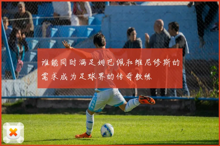谁能同时满足姆巴佩和维尼修斯的需求成为足球界的传奇教练