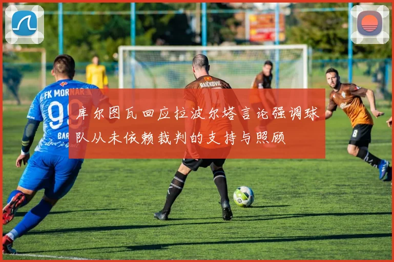 库尔图瓦回应拉波尔塔言论强调球队从未依赖裁判的支持与照顾