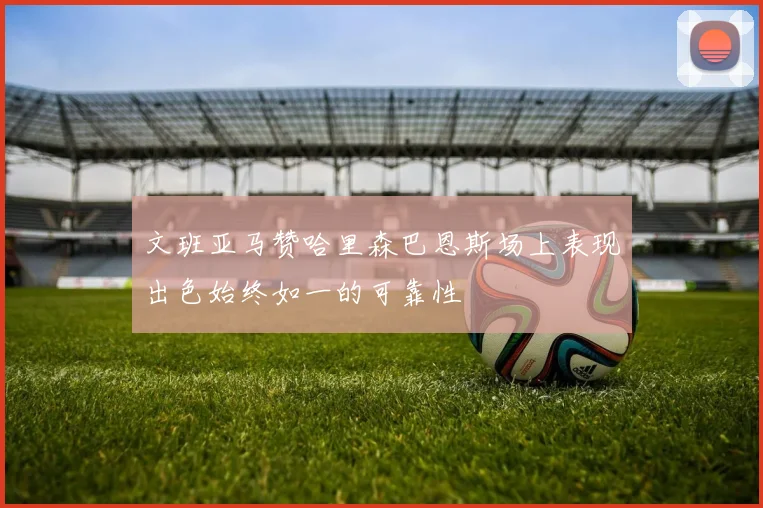 文班亚马赞哈里森巴恩斯场上表现出色始终如一的可靠性