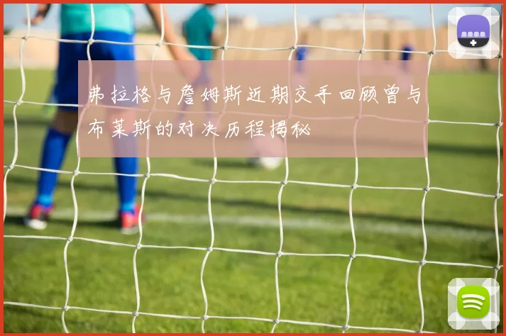 弗拉格与詹姆斯近期交手回顾曾与布莱斯的对决历程揭秘