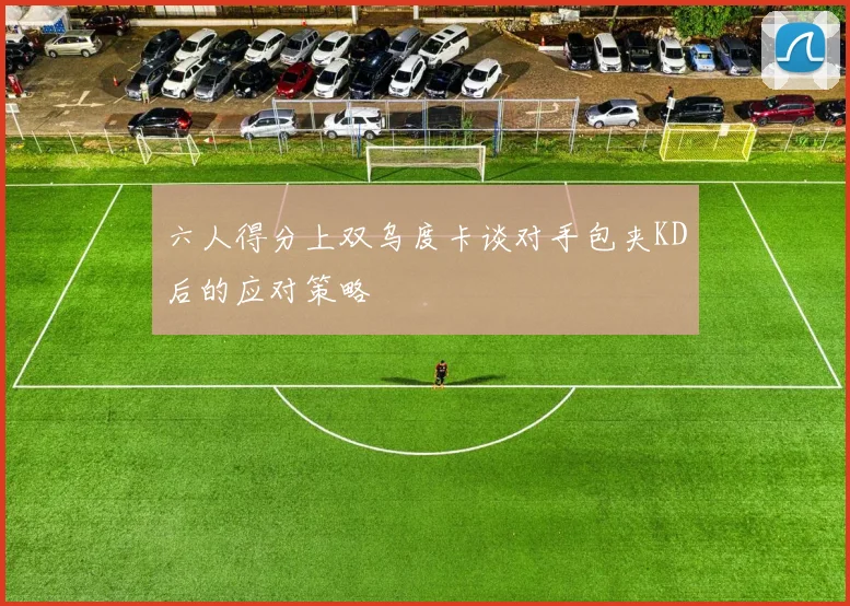六人得分上双乌度卡谈对手包夹KD后的应对策略