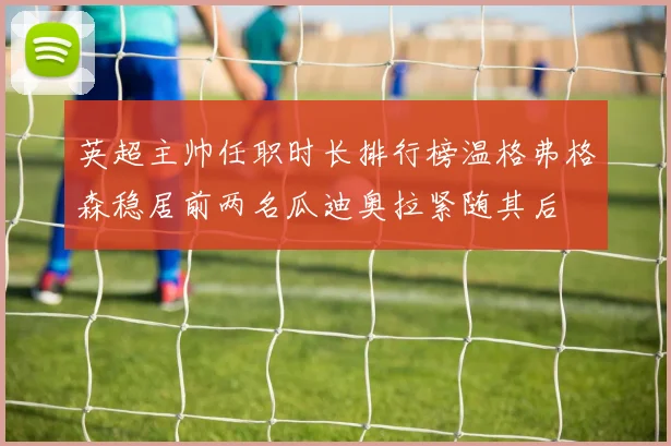 英超主帅任职时长排行榜温格弗格森稳居前两名瓜迪奥拉紧随其后