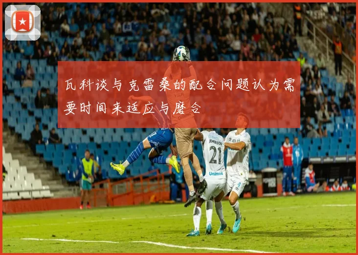 瓦科谈与克雷桑的配合问题认为需要时间来适应与磨合