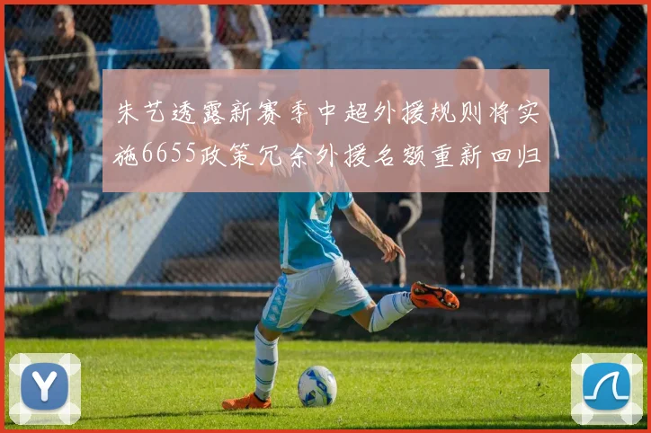 朱艺透露新赛季中超外援规则将实施6655政策冗余外援名额重新回归球队配置