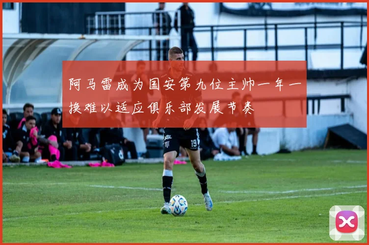 阿马雷成为国安第九位主帅一年一换难以适应俱乐部发展节奏