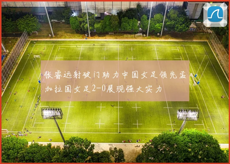 张睿远射破门助力中国女足领先孟加拉国女足2-0展现强大实力