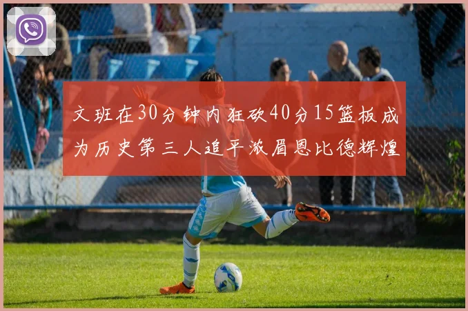 文班在30分钟内狂砍40分15篮板成为历史第三人追平浓眉恩比德辉煌纪录
